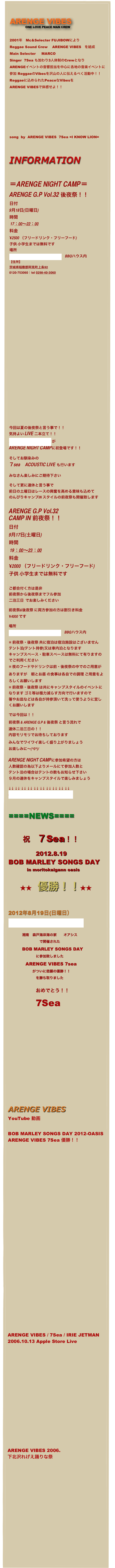 

ARENGE VIBES
      ONE LOVE PEACE MAN CREW 


2001年　Mc&Selecter FUJIBOWにより
Reggae Sound Crew　 ARENGE VIBES　を結成
Main Selecter  　MARCO 
Singer  7Sea も加わり3人体制のCrewとなり
ARENGEイベントの音響担当を中心に各地の音楽イベントに参加 ReggaeのVibesを沢山の人に伝えるべく活動中！！
Reggaeに込められたPeaceなVibesを
ARENGE VIBESで体感せよ！！









song  by  ARENGE VIBES  7Sea =I KNOW LION=
 


INFORMATION


＝ARENGE NIGHT CAMP＝
ARENGE G.P Vol.32 後夜祭！！
日付
9月18日(日曜日)
時間 
 17：00～22：00
料金 
¥2500 （フリードリンク・フリーフード)
子供 小学生までは無料です
場所  
アップルフォーミュラーランド　BBQハウス内
【住所】　
茨城県稲敷郡阿見町上条92 
0120-753060｜tel 0298-40-3060








































今回は夏の後夜祭と言う事で！！
気持よい LIVE 二本立て！！
Kitchen Drunkers が
ARENGE NIGHT CAMPに初登場です！！

そしてお馴染みの
７sea　ACOUSTIC LIVE も行います

みなさん楽しみにご期待下さい

そして更に連休と言う事で
前日の土曜日はレースの興奮を高める意味も込めて
のんびりキャンプIN スタイルの前夜祭も開催致します 


ARENGE G.P Vol.32 
CAMP IN 前夜祭！！
日付
9月17日(土曜日)
時間 
 19：00～23：00
料金 
¥2000 （フリードリンク・フリーフード)
子供 小学生までは無料です


ご都合付く方は是非 
前夜祭から後夜祭までフル参加  
二泊三日  でお楽しみください

前夜祭&後夜祭 に両方参加の方は割引き料金
¥4000 です

場所  
アップルフォーミュラーランド　BBQハウス内

※ 前夜祭・後夜祭 共に宿泊は宿泊施設はございません
テント泊(テント持参)又は車内泊となります
キャンプスペース・駐車スペースは無料にて有りますのでご利用ください
※ 夜のフードやドリンクは前・後夜祭の中でのご用意がありますが🎶朝とお昼 の食事は各自での調理 ご用意をよろしくお願いします
※ 前夜祭・後夜祭 は共にキャンプスタイルのイベントになります ゴミ等は極力減らす方向で行いますので
箸やお皿などは各自が持参頂いて洗って使うように宜しくお願いします

では今回は！！
前夜祭 & ARENGE G.P & 後夜祭 と言う流れで🎶
連休二泊三日の！！
内容モリモリでお待ちしております
みんなでワイワイ楽しく盛り上がりましょう🏁💨💨💨
お楽しみに～(^0^)/

ARENGE NIGHT CAMPに参加希望の方は
人数確認の為以下よりメールにて参加人数と
テント泊の場合はテントの数もお知らせ下さい
９月の連休をキャンプスタイルで楽しみましょう

↓↓ ↓↓ ↓↓ ↓↓ ↓↓ ↓↓ ↓↓ ↓↓ ↓↓ ↓↓
ARENGE NIGHT CAMP参加希望



====NEWS====

　　祝　７Sea！！
              2012.8.19
BOB MARLEY SONGS DAY
             in moritokaigann oasis

　　★★　優勝！！★★

2012年8月19日(日曜日）
Bob Marley Songs Day

　　　　湘南　森戸海岸海の家　　オアシス
　　　　　　　　　で開催された  
　　　　BOB MARLEY SONGS DAY
　　　　　　　　に参加致しました
　　　　　ARENGE VIBES 7sea　　
　　　　　　　がついに悲願の優勝！！
　　　　　　　　を勝ち取りました

　　　　　　　　おめでとう！！
　　　　7Sea
　







　　　

ARENGE VIBES 
YouTube 動画

BOB MARLEY SONGS DAY 2012-OASIS
ARENGE VIBES 7Sea 優勝！！





























ARENGE VIBES / 7Sea / IRIE JETMAN
2006.10.13 Apple Store Live
















ARENGE VIBES 2006.
下北沢れげえ踊りな祭















