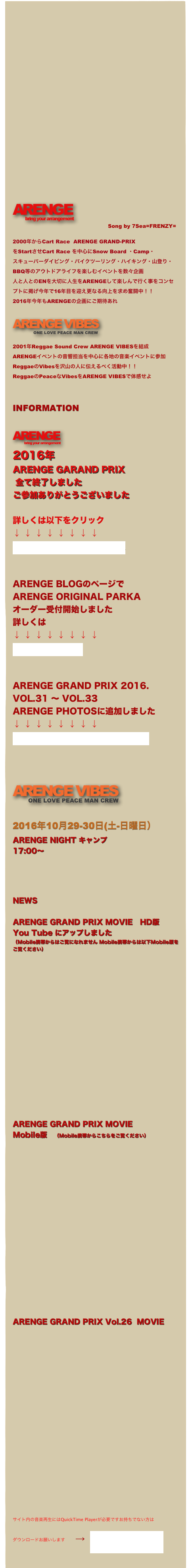 












ARENGE
    　　　bring your arrangement
　　　　　　　　　　　　　　　　　              Song by 7Sea=FRENZY=

2000年からCart Race  ARENGE GRAND-PRIX
をStartさせCart Race を中心にSnow Board ・Camp・
スキューバーダイビング・バイクツーリング・ハイキング・山登り・
BBQ等のアウトドアライフを楽しむイベントを数々企画
人と人とのENを大切に人生をARENGEして楽しんで行く事をコンセプトに掲げ今年で16年目を迎え更なる向上を求め奮闘中！！
2016年今年もARENGEの企画にご期待あれ

ARENGE VIBES
            ONE LOVE PEACE MAN CREW 

2001年Reggae Sound Crew ARENGE VIBESを結成
ARENGEイベントの音響担当を中心に各地の音楽イベントに参加
ReggaeのVibesを沢山の人に伝えるべく活動中！！
ReggaeのPeaceなVibesをARENGE VIBESで体感せよ


INFORMATION

ARENGE
               bring your arrangement

2016年
ARENGE GARAND PRIX 
 全て終了しました
ご参加ありがとうございました

詳しくは以下をクリック
↓ ↓ ↓ ↓ ↓ ↓ ↓ ↓
ARENGE GARAND PRIX


ARENGE BLOGのページで
ARENGE ORIGINAL PARKA
オーダー受付開始しました
詳しくは
↓ ↓ ↓ ↓ ↓ ↓ ↓ ↓
ARENGE BLOG


ARENGE GRAND PRIX 2016.
VOL.31 〜 VOL.33
ARENGE PHOTOSに追加しました
↓ ↓ ↓ ↓ ↓ ↓ ↓ ↓
ARENGE GRAND PRIX 2016.


ARENGE VIBES
         ONE LOVE PEACE MAN CREW 

2016年10月29-30日(土-日曜日）
ARENGE NIGHT キャンプ
17:00〜




NEWS

ARENGE GRAND PRIX MOVIE　HD版
You Tube にアップしました
（Mobile携帯からはご覧になれません Mobile携帯からは以下Mobile版をご覧ください）


















ARENGE GRAND PRIX MOVIE
Mobile版　（Mobile携帯からこちらをご覧ください）













ARENGE GRAND PRIX Vol.26  MOVIE　












サイト内の音楽再生にはQuickTime Playerが必要ですお持ちでない方は
ダウンロードお願いします　　→　QuickTime Player
