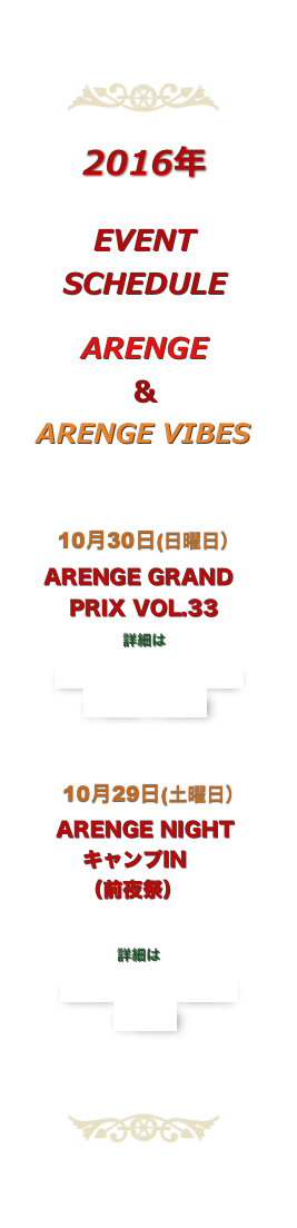 ￼

2016年

EVENT 
SCHEDULE

ARENGE
＆
  ARENGE VIBES

  
  　10月30日(日曜日）
　ARENGE GRAND
 　　PRIX VOL.33
　　　　　詳細は
ARENGE GRAND
PRIX PAGE

      
　　10月29日(土曜日）
     ARENGE NIGHT
　　　キャンプIN
　　　（前夜祭）
      　　　　　
               詳細は
ARENGE VIBES
PAGE
　 
    　　 
￼